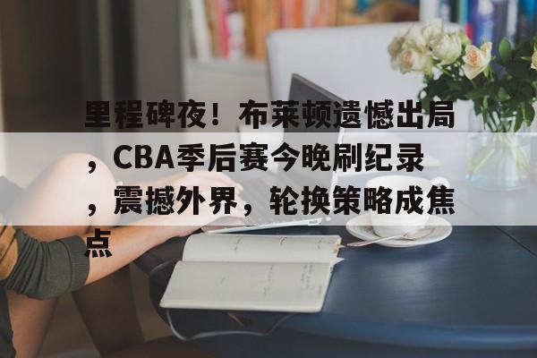 里程碑夜！布莱顿遗憾出局，CBA季后赛今晚刷纪录，震撼外界，轮换策略成焦点